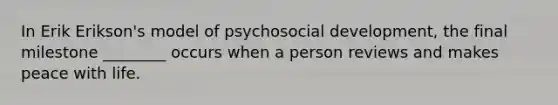 In Erik Erikson's model of psychosocial development, the final milestone ________ occurs when a person reviews and makes peace with life.