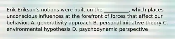 Erik Erikson's notions were built on the __________, which places unconscious influences at the forefront of forces that affect our behavior. A. generativity approach B. personal initiative theory C. environmental hypothesis D. psychodynamic perspective