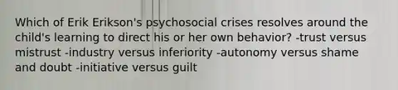 Which of Erik Erikson's psychosocial crises resolves around the child's learning to direct his or her own behavior? -trust versus mistrust -industry versus inferiority -autonomy versus shame and doubt -initiative versus guilt