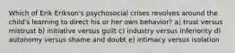 Which of Erik Erikson's psychosocial crises revolves around the child's learning to direct his or her own behavior? a) trust versus mistrust b) initiative versus guilt c) industry versus inferiority d) autonomy versus shame and doubt e) intimacy versus isolation