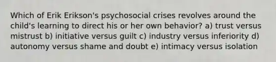 Which of Erik Erikson's psychosocial crises revolves around the child's learning to direct his or her own behavior? a) trust versus mistrust b) initiative versus guilt c) industry versus inferiority d) autonomy versus shame and doubt e) intimacy versus isolation