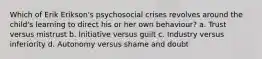 Which of Erik Erikson's psychosocial crises revolves around the child's learning to direct his or her own behaviour? a. Trust versus mistrust b. Initiative versus guilt c. Industry versus inferiority d. Autonomy versus shame and doubt