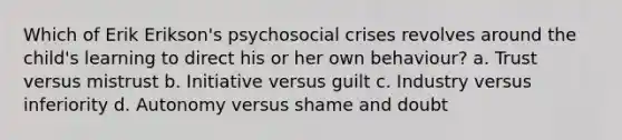 Which of Erik Erikson's psychosocial crises revolves around the child's learning to direct his or her own behaviour? a. Trust versus mistrust b. Initiative versus guilt c. Industry versus inferiority d. Autonomy versus shame and doubt