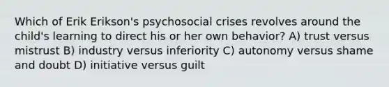 Which of Erik Erikson's psychosocial crises revolves around the child's learning to direct his or her own behavior? A) trust versus mistrust B) industry versus inferiority C) autonomy versus shame and doubt D) initiative versus guilt