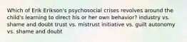 Which of Erik Erikson's psychosocial crises revolves around the child's learning to direct his or her own behavior? industry vs. shame and doubt trust vs. mistrust initiative vs. guilt autonomy vs. shame and doubt