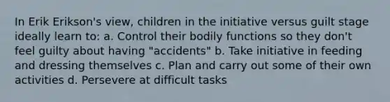 In Erik Erikson's view, children in the initiative versus guilt stage ideally learn to: a. Control their bodily functions so they don't feel guilty about having "accidents" b. Take initiative in feeding and dressing themselves c. Plan and carry out some of their own activities d. Persevere at difficult tasks