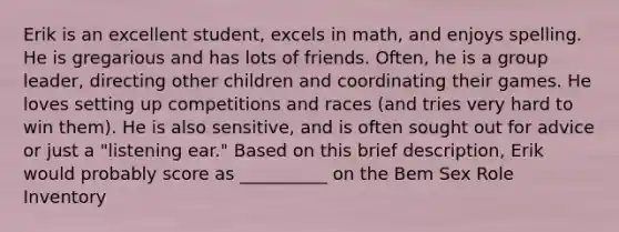 Erik is an excellent student, excels in math, and enjoys spelling. He is gregarious and has lots of friends. Often, he is a group leader, directing other children and coordinating their games. He loves setting up competitions and races (and tries very hard to win them). He is also sensitive, and is often sought out for advice or just a "listening ear." Based on this brief description, Erik would probably score as __________ on the Bem Sex Role Inventory