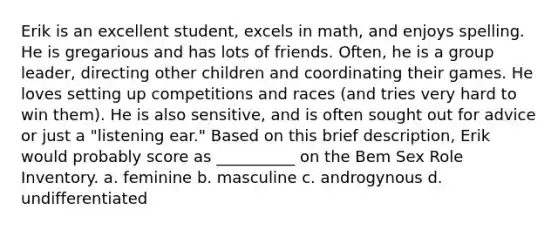 Erik is an excellent student, excels in math, and enjoys spelling. He is gregarious and has lots of friends. Often, he is a group leader, directing other children and coordinating their games. He loves setting up competitions and races (and tries very hard to win them). He is also sensitive, and is often sought out for advice or just a "listening ear." Based on this brief description, Erik would probably score as __________ on the Bem Sex Role Inventory. a. feminine b. masculine c. androgynous d. undifferentiated
