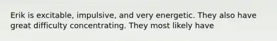 Erik is excitable, impulsive, and very energetic. They also have great difficulty concentrating. They most likely have