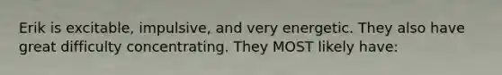 Erik is excitable, impulsive, and very energetic. They also have great difficulty concentrating. They MOST likely have: