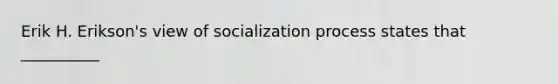 Erik H. Erikson's view of socialization process states that __________