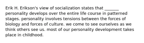 Erik H. Erikson's view of socialization states that _______ personality develops over the entire life course in patterned stages. personality involves tensions between the forces of biology and forces of culture. we come to see ourselves as we think others see us. most of our personality development takes place in childhood.