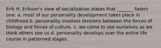 Erik H. Erikson's view of socialization states that _______ Select one: a. most of our personality development takes place in childhood b. personality involves tensions between the forces of biology and forces of culture. c. we come to see ourselves as we think others see us d. personality develops over the entire life course in patterned stages.