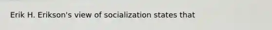 Erik H. Erikson's view of socialization states that