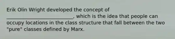 Erik Olin Wright developed the concept of ___________________________, which is the idea that people can occupy locations in the class structure that fall between the two "pure" classes defined by Marx.