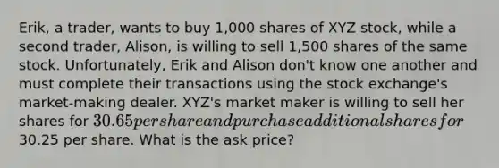 Erik, a trader, wants to buy 1,000 shares of XYZ stock, while a second trader, Alison, is willing to sell 1,500 shares of the same stock. Unfortunately, Erik and Alison don't know one another and must complete their transactions using the stock exchange's market-making dealer. XYZ's market maker is willing to sell her shares for 30.65 per share and purchase additional shares for30.25 per share. What is the ask price?