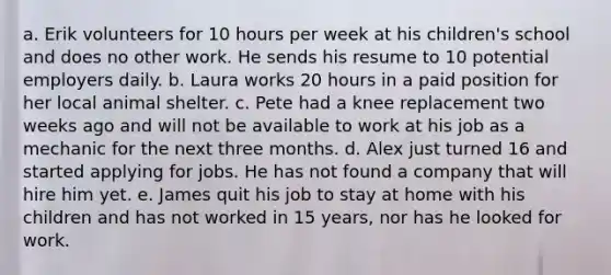 a. Erik volunteers for 10 hours per week at his children's school and does no other work. He sends his resume to 10 potential employers daily. b. Laura works 20 hours in a paid position for her local animal shelter. c. Pete had a knee replacement two weeks ago and will not be available to work at his job as a mechanic for the next three months. d. Alex just turned 16 and started applying for jobs. He has not found a company that will hire him yet. e. James quit his job to stay at home with his children and has not worked in 15 years, nor has he looked for work.