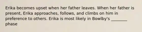 Erika becomes upset when her father leaves. When her father is present, Erika approaches, follows, and climbs on him in preference to others. Erika is most likely in Bowlby's ________ phase