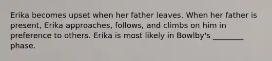 Erika becomes upset when her father leaves. When her father is present, Erika approaches, follows, and climbs on him in preference to others. Erika is most likely in Bowlby's ________ phase.