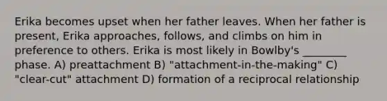 Erika becomes upset when her father leaves. When her father is present, Erika approaches, follows, and climbs on him in preference to others. Erika is most likely in Bowlby's ________ phase. A) preattachment B) "attachment-in-the-making" C) "clear-cut" attachment D) formation of a reciprocal relationship