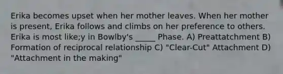 Erika becomes upset when her mother leaves. When her mother is present, Erika follows and climbs on her preference to others. Erika is most like;y in Bowlby's _____ Phase. A) Preattatchment B) Formation of reciprocal relationship C) "Clear-Cut" Attachment D) "Attachment in the making"