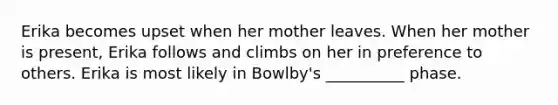 Erika becomes upset when her mother leaves. When her mother is present, Erika follows and climbs on her in preference to others. Erika is most likely in Bowlby's __________ phase.