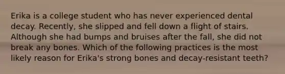 Erika is a college student who has never experienced dental decay. Recently, she slipped and fell down a flight of stairs. Although she had bumps and bruises after the fall, she did not break any bones. Which of the following practices is the most likely reason for Erika's strong bones and decay-resistant teeth?