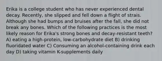 Erika is a college student who has never experienced dental decay. Recently, she slipped and fell down a flight of strais. Although she had bumps and bruises after the fall, she did not break any bones. Which of the following practices is the most likely reason for Erika's strong bones and decay-resistant teeth? A) eating a high-protein, low-carbohydrate diet B) drinking fluoridated water C) Consuming an alcohol-containing drink each day D) taking vitamin K-supplements daily