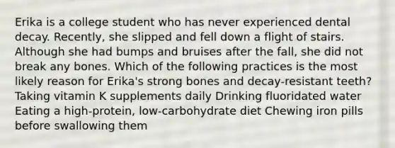 Erika is a college student who has never experienced dental decay. Recently, she slipped and fell down a flight of stairs. Although she had bumps and bruises after the fall, she did not break any bones. Which of the following practices is the most likely reason for Erika's strong bones and decay-resistant teeth? Taking vitamin K supplements daily Drinking fluoridated water Eating a high-protein, low-carbohydrate diet Chewing iron pills before swallowing them