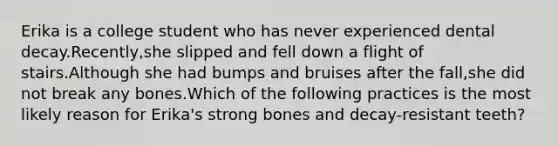 Erika is a college student who has never experienced dental decay.Recently,she slipped and fell down a flight of stairs.Although she had bumps and bruises after the fall,she did not break any bones.Which of the following practices is the most likely reason for Erika's strong bones and decay-resistant teeth?