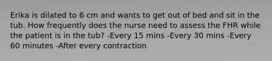 Erika is dilated to 6 cm and wants to get out of bed and sit in the tub. How frequently does the nurse need to assess the FHR while the patient is in the tub? -Every 15 mins -Every 30 mins -Every 60 minutes -After every contraction