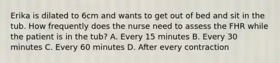 Erika is dilated to 6cm and wants to get out of bed and sit in the tub. How frequently does the nurse need to assess the FHR while the patient is in the tub? A. Every 15 minutes B. Every 30 minutes C. Every 60 minutes D. After every contraction