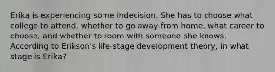 Erika is experiencing some indecision. She has to choose what college to attend, whether to go away from home, what career to choose, and whether to room with someone she knows. According to Erikson's life-stage development theory, in what stage is Erika?