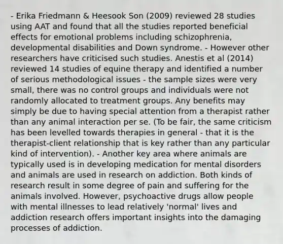 - Erika Friedmann & Heesook Son (2009) reviewed 28 studies using AAT and found that all the studies reported beneficial effects for emotional problems including schizophrenia, developmental disabilities and Down syndrome. - However other researchers have criticised such studies. Anestis et al (2014) reviewed 14 studies of equine therapy and identified a number of serious methodological issues - the sample sizes were very small, there was no control groups and individuals were not randomly allocated to treatment groups. Any benefits may simply be due to having special attention from a therapist rather than any animal interaction per se. (To be fair, the same criticism has been levelled towards therapies in general - that it is the therapist-client relationship that is key rather than any particular kind of intervention). - Another key area where animals are typically used is in developing medication for mental disorders and animals are used in research on addiction. Both kinds of research result in some degree of pain and suffering for the animals involved. However, psychoactive drugs allow people with mental illnesses to lead relatively 'normal' lives and addiction research offers important insights into the damaging processes of addiction.