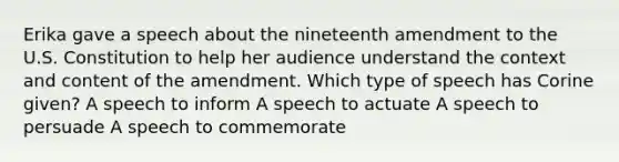 Erika gave a speech about the nineteenth amendment to the U.S. Constitution to help her audience understand the context and content of the amendment. Which type of speech has Corine given? A speech to inform A speech to actuate A speech to persuade A speech to commemorate