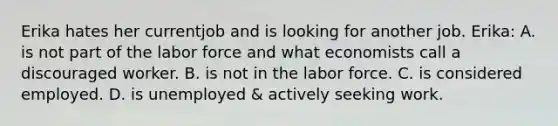 Erika hates her currentjob and is looking for another job. Erika: A. is not part of the labor force and what economists call a discouraged worker. B. is not in the labor force. C. is considered employed. D. is unemployed & actively seeking work.