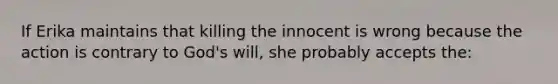 If Erika maintains that killing the innocent is wrong because the action is contrary to God's will, she probably accepts the: