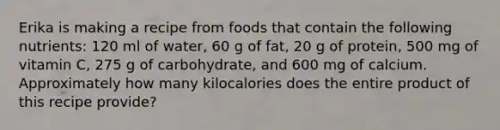 Erika is making a recipe from foods that contain the following nutrients: 120 ml of water, 60 g of fat, 20 g of protein, 500 mg of vitamin C, 275 g of carbohydrate, and 600 mg of calcium. Approximately how many kilocalories does the entire product of this recipe provide?