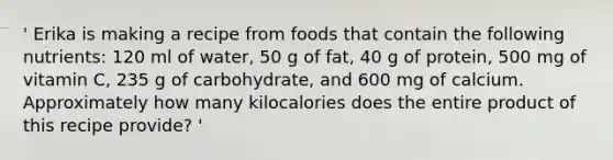 ' Erika is making a recipe from foods that contain the following nutrients: 120 ml of water, 50 g of fat, 40 g of protein, 500 mg of vitamin C, 235 g of carbohydrate, and 600 mg of calcium. Approximately how many kilocalories does the entire product of this recipe provide? '