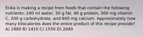 Erika is making a recipe from foods that contain the following nutrients: 240 ml water, 50 g fat, 40 g protein, 500 mg vitamin C, 200 g carbohydrate, and 600 mg calcium. Approximately how many kilocalories does the entire product of this recipe provide? A) 1880 B) 1410 C) 1550 D) 2040