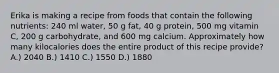 Erika is making a recipe from foods that contain the following nutrients: 240 ml water, 50 g fat, 40 g protein, 500 mg vitamin C, 200 g carbohydrate, and 600 mg calcium. Approximately how many kilocalories does the entire product of this recipe provide? A.) 2040 B.) 1410 C.) 1550 D.) 1880