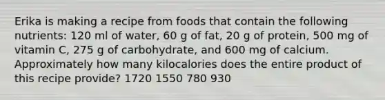 Erika is making a recipe from foods that contain the following nutrients: 120 ml of water, 60 g of fat, 20 g of protein, 500 mg of vitamin C, 275 g of carbohydrate, and 600 mg of calcium. Approximately how many kilocalories does the entire product of this recipe provide? 1720 1550 780 930