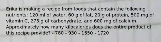 Erika is making a recipe from foods that contain the following nutrients: 120 ml of water, 60 g of fat, 20 g of protein, 500 mg of vitamin C, 275 g of carbohydrate, and 600 mg of calcium. Approximately how many kilocalories does the entire product of this recipe provide? - 780 - 930 - 1550 - 1720