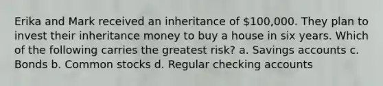 Erika and Mark received an inheritance of 100,000. They plan to invest their inheritance money to buy a house in six years. Which of the following carries the greatest risk? a. Savings accounts c. Bonds b. Common stocks d. Regular checking accounts