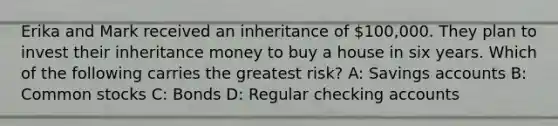 Erika and Mark received an inheritance of 100,000. They plan to invest their inheritance money to buy a house in six years. Which of the following carries the greatest risk? A: Savings accounts B: Common stocks C: Bonds D: Regular checking accounts