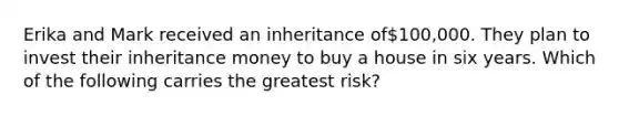 Erika and Mark received an inheritance of100,000. They plan to invest their inheritance money to buy a house in six years. Which of the following carries the greatest risk?