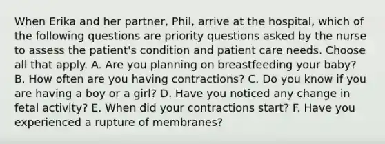 When Erika and her partner, Phil, arrive at the hospital, which of the following questions are priority questions asked by the nurse to assess the patient's condition and patient care needs. Choose all that apply. A. Are you planning on breastfeeding your baby? B. How often are you having contractions? C. Do you know if you are having a boy or a girl? D. Have you noticed any change in fetal activity? E. When did your contractions start? F. Have you experienced a rupture of membranes?