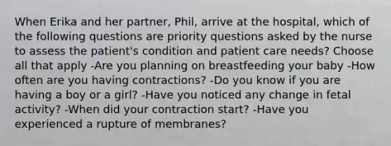 When Erika and her partner, Phil, arrive at the hospital, which of the following questions are priority questions asked by the nurse to assess the patient's condition and patient care needs? Choose all that apply -Are you planning on breastfeeding your baby -How often are you having contractions? -Do you know if you are having a boy or a girl? -Have you noticed any change in fetal activity? -When did your contraction start? -Have you experienced a rupture of membranes?