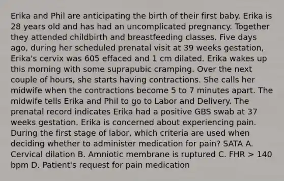 Erika and Phil are anticipating the birth of their first baby. Erika is 28 years old and has had an uncomplicated pregnancy. Together they attended childbirth and breastfeeding classes. Five days ago, during her scheduled prenatal visit at 39 weeks gestation, Erika's cervix was 605 effaced and 1 cm dilated. Erika wakes up this morning with some suprapubic cramping. Over the next couple of hours, she starts having contractions. She calls her midwife when the contractions become 5 to 7 minutes apart. The midwife tells Erika and Phil to go to Labor and Delivery. The prenatal record indicates Erika had a positive GBS swab at 37 weeks gestation. Erika is concerned about experiencing pain. During the first stage of labor, which criteria are used when deciding whether to administer medication for pain? SATA A. Cervical dilation B. Amniotic membrane is ruptured C. FHR > 140 bpm D. Patient's request for pain medication