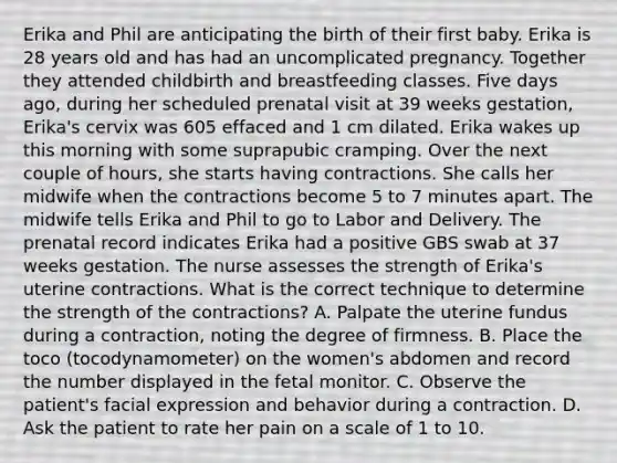 Erika and Phil are anticipating the birth of their first baby. Erika is 28 years old and has had an uncomplicated pregnancy. Together they attended childbirth and breastfeeding classes. Five days ago, during her scheduled prenatal visit at 39 weeks gestation, Erika's cervix was 605 effaced and 1 cm dilated. Erika wakes up this morning with some suprapubic cramping. Over the next couple of hours, she starts having contractions. She calls her midwife when the contractions become 5 to 7 minutes apart. The midwife tells Erika and Phil to go to Labor and Delivery. The prenatal record indicates Erika had a positive GBS swab at 37 weeks gestation. The nurse assesses the strength of Erika's uterine contractions. What is the correct technique to determine the strength of the contractions? A. Palpate the uterine fundus during a contraction, noting the degree of firmness. B. Place the toco (tocodynamometer) on the women's abdomen and record the number displayed in the fetal monitor. C. Observe the patient's facial expression and behavior during a contraction. D. Ask the patient to rate her pain on a scale of 1 to 10.